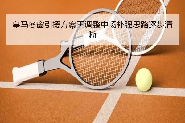 皇马冬窗引援方案再调整中场补强思路逐步清晰